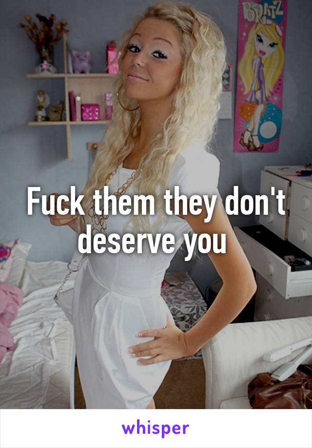 Fuck them they don't deserve you 