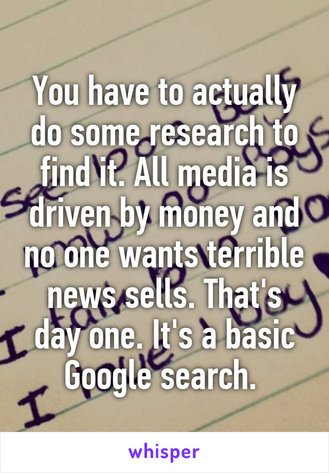 You have to actually do some research to find it. All media is driven by money and no one wants terrible news sells. That's day one. It's a basic Google search. 