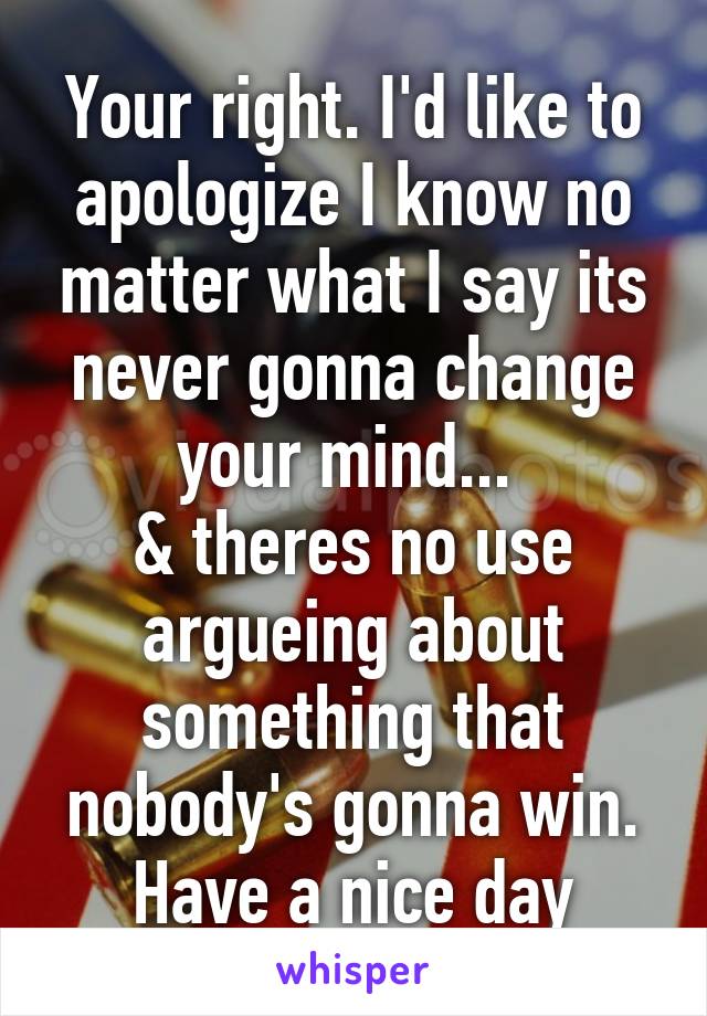 Your right. I'd like to apologize I know no matter what I say its never gonna change your mind... 
& theres no use argueing about something that nobody's gonna win. Have a nice day