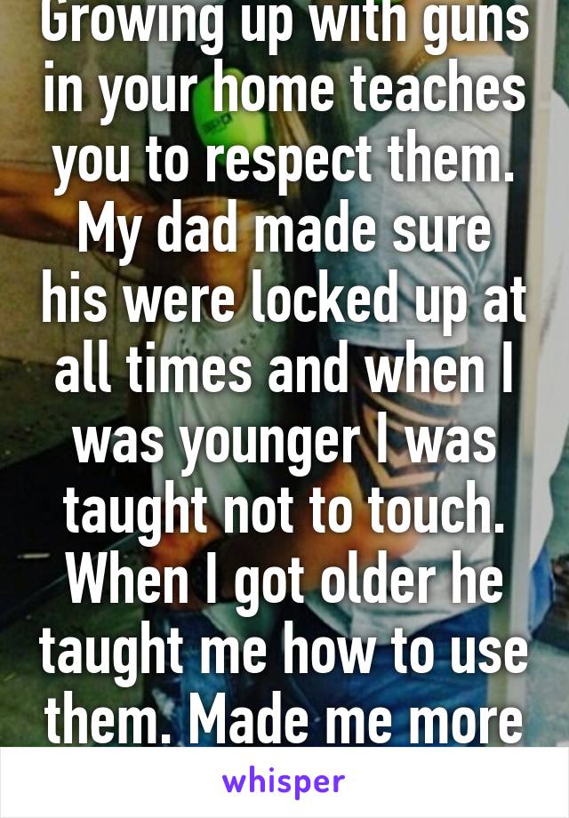 Growing up with guns in your home teaches you to respect them. My dad made sure his were locked up at all times and when I was younger I was taught not to touch. When I got older he taught me how to use them. Made me more responsible. 