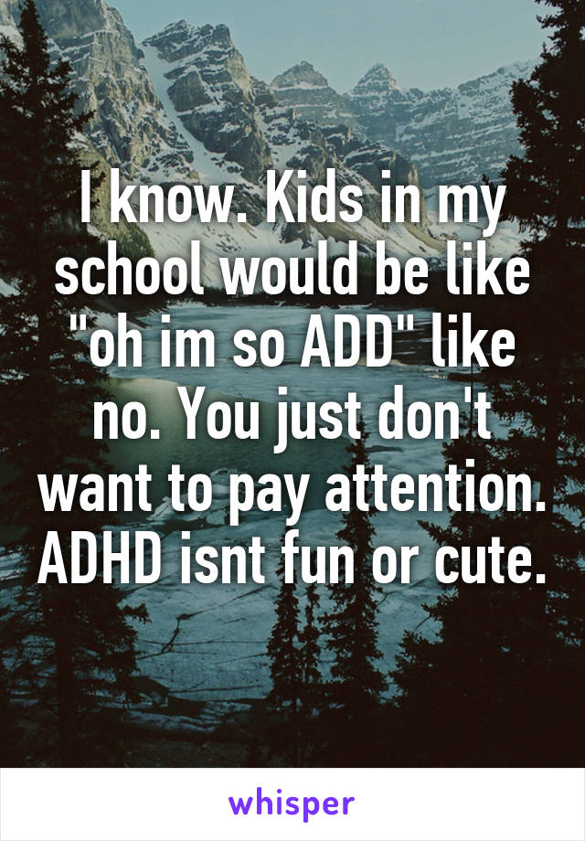 I know. Kids in my school would be like "oh im so ADD" like no. You just don't want to pay attention. ADHD isnt fun or cute. 