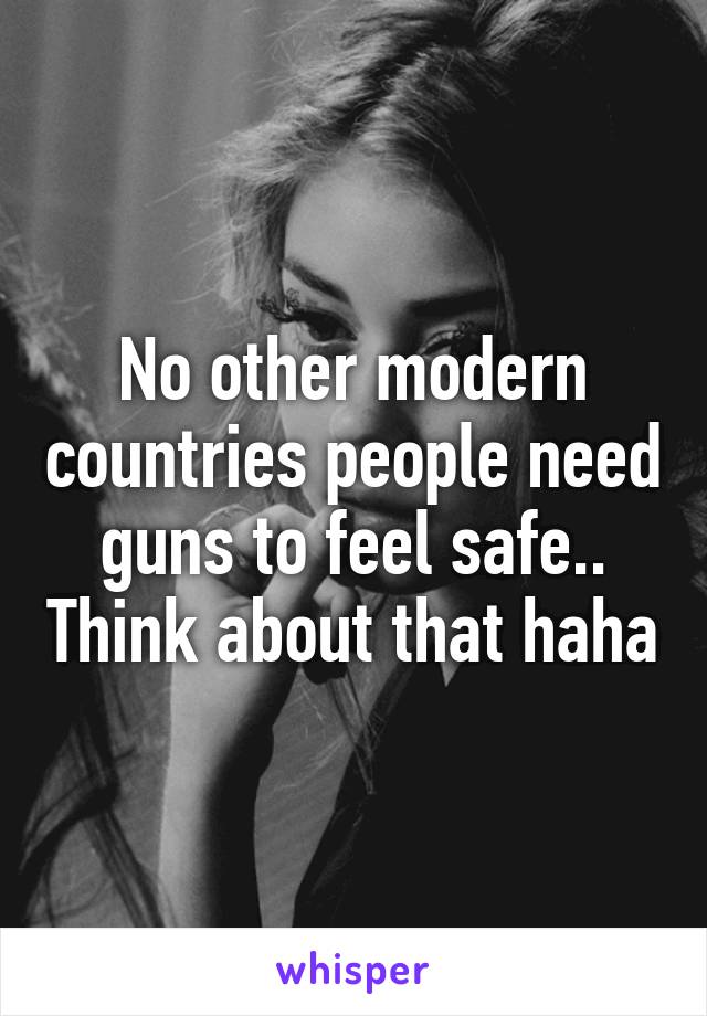 No other modern countries people need guns to feel safe.. Think about that haha