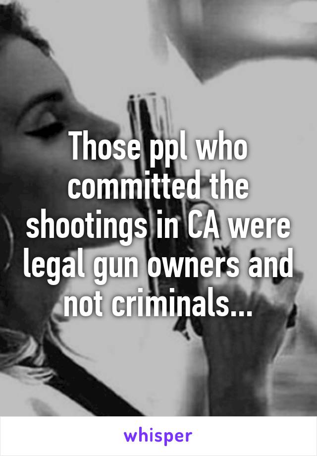 Those ppl who committed the shootings in CA were legal gun owners and not criminals...