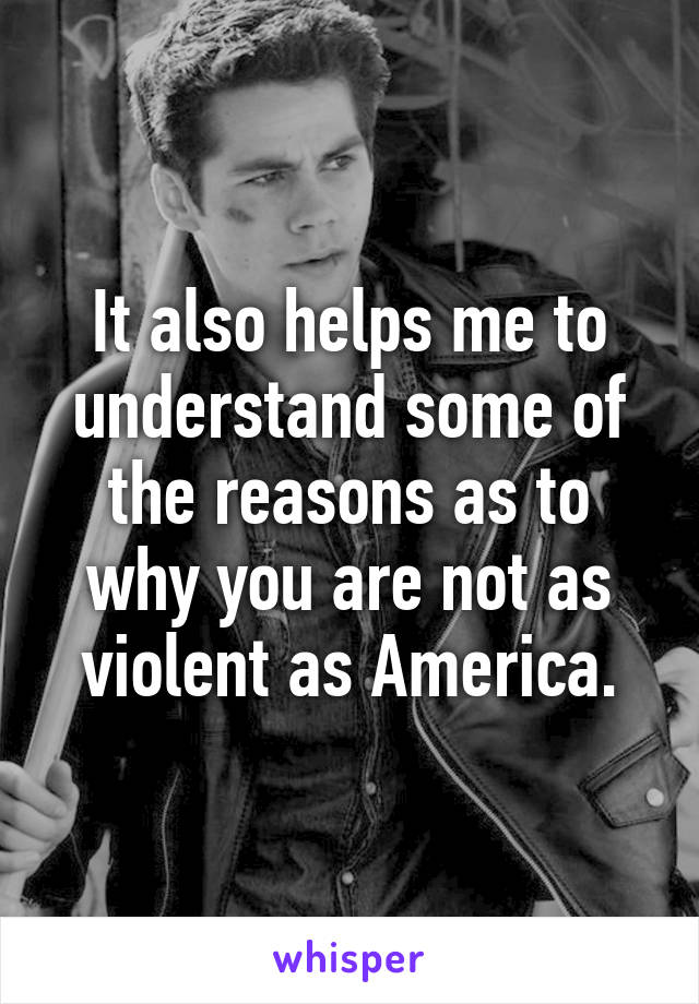 It also helps me to understand some of the reasons as to why you are not as violent as America.