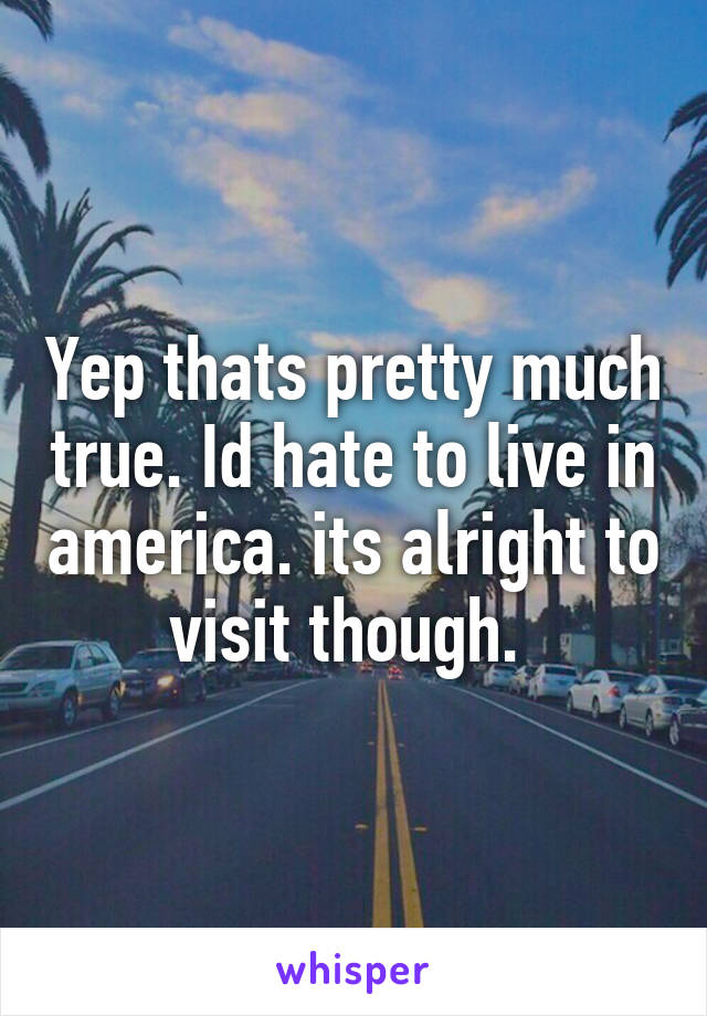 Yep thats pretty much true. Id hate to live in america. its alright to visit though. 