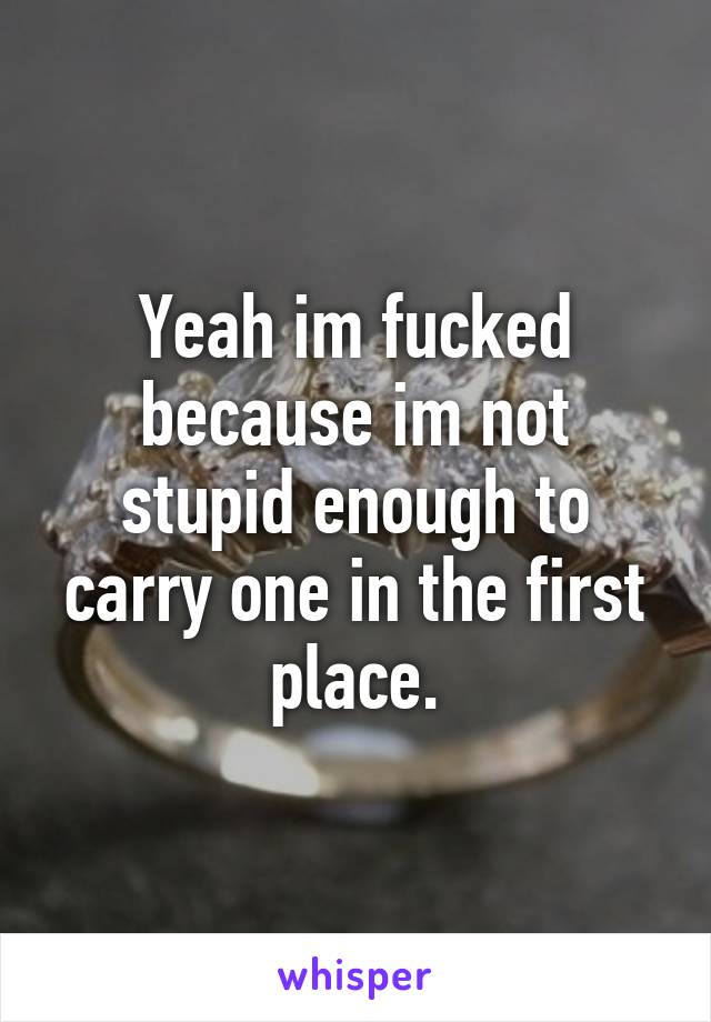 Yeah im fucked because im not stupid enough to carry one in the first place.