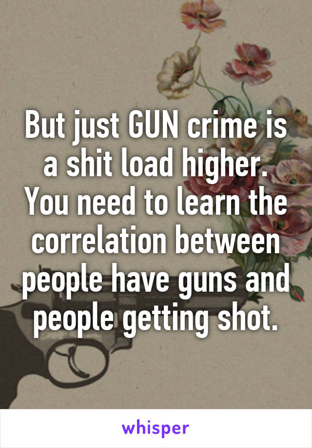 But just GUN crime is a shit load higher. You need to learn the correlation between people have guns and people getting shot.