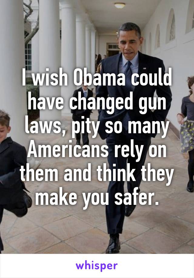 I wish Obama could have changed gun laws, pity so many Americans rely on them and think they make you safer.