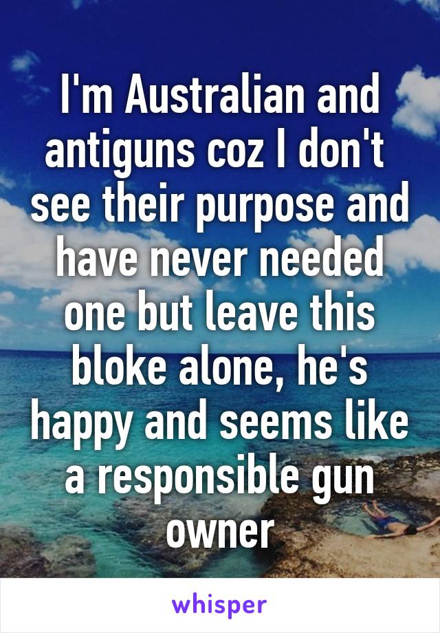 I'm Australian and antiguns coz I don't  see their purpose and have never needed one but leave this bloke alone, he's happy and seems like a responsible gun owner