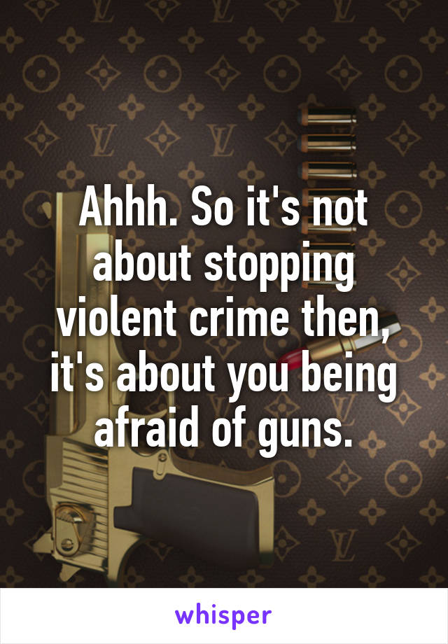 Ahhh. So it's not about stopping violent crime then, it's about you being afraid of guns.