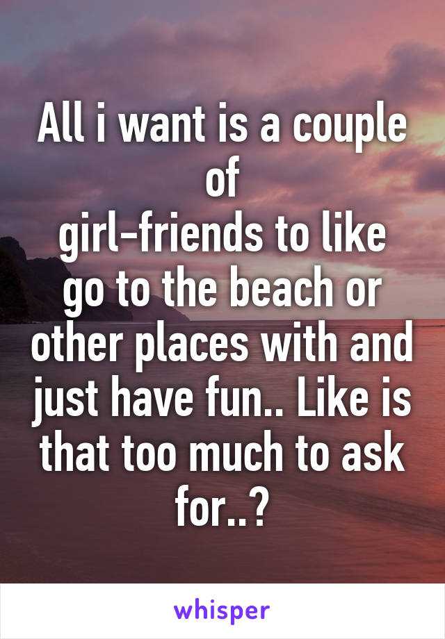 All i want is a couple of
girl-friends to like go to the beach or other places with and just have fun.. Like is that too much to ask for..?
