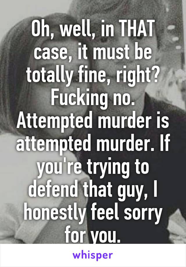 Oh, well, in THAT case, it must be totally fine, right?
Fucking no.
Attempted murder is attempted murder. If you're trying to defend that guy, I honestly feel sorry for you.