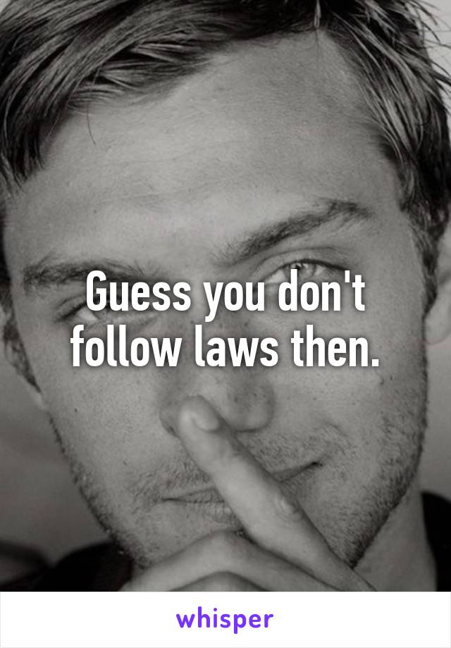 Guess you don't follow laws then.