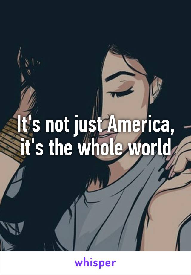 It's not just America, it's the whole world