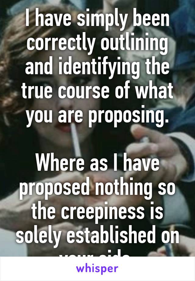 I have simply been correctly outlining and identifying the true course of what you are proposing.

Where as I have proposed nothing so the creepiness is solely established on your side.