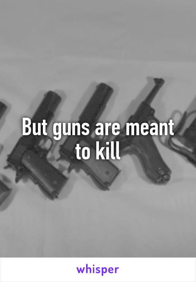 But guns are meant to kill