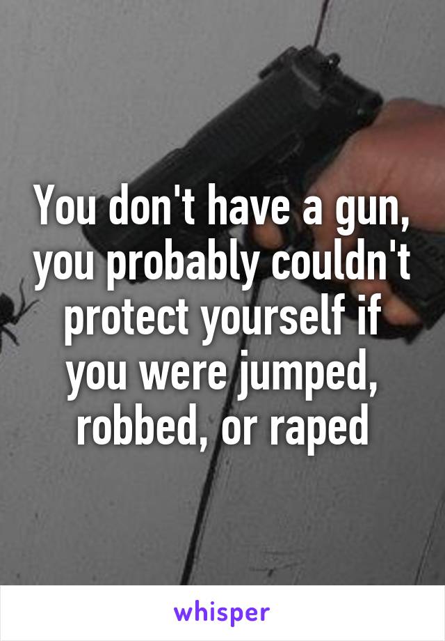 You don't have a gun, you probably couldn't protect yourself if you were jumped, robbed, or raped