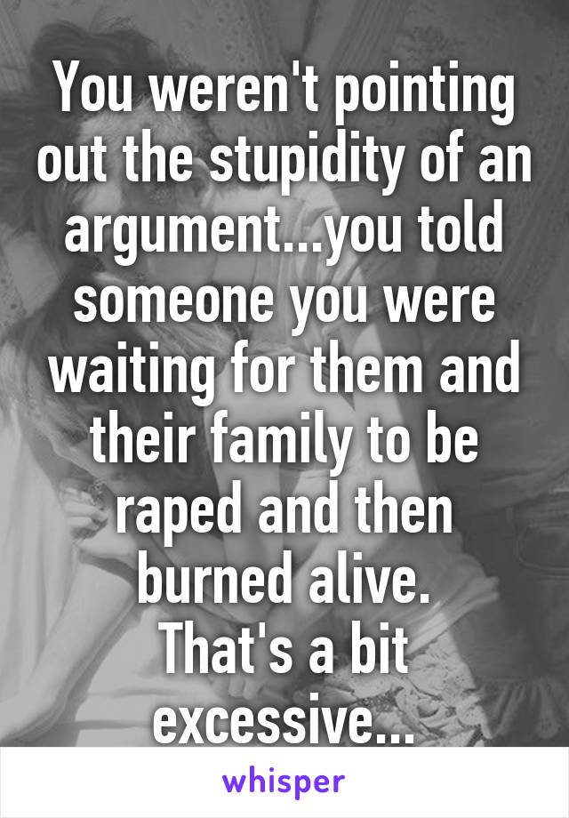 You weren't pointing out the stupidity of an argument...you told someone you were waiting for them and their family to be raped and then burned alive.
That's a bit excessive...