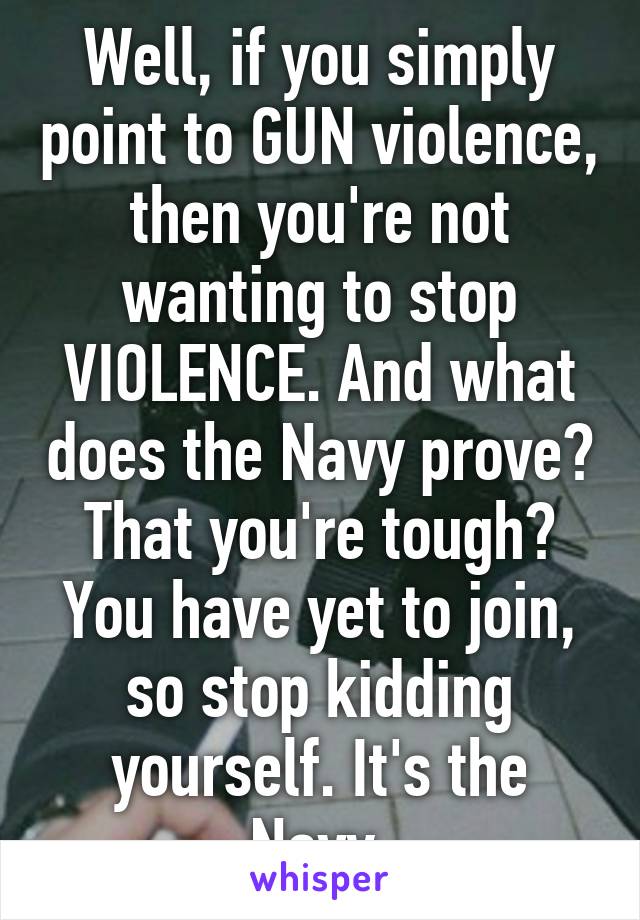 Well, if you simply point to GUN violence, then you're not wanting to stop VIOLENCE. And what does the Navy prove? That you're tough? You have yet to join, so stop kidding yourself. It's the Navy.