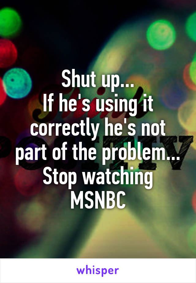 Shut up...
If he's using it correctly he's not part of the problem...
Stop watching MSNBC