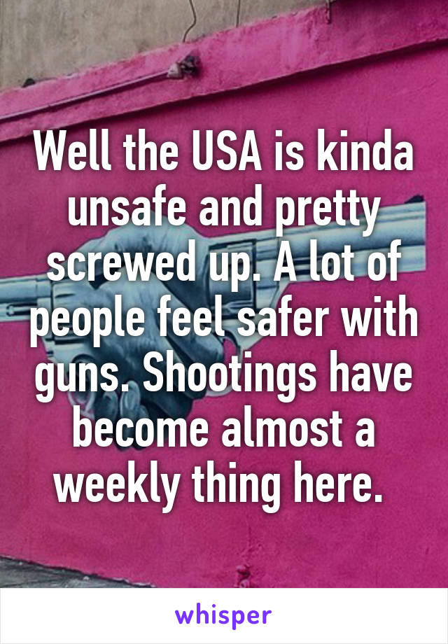 Well the USA is kinda unsafe and pretty screwed up. A lot of people feel safer with guns. Shootings have become almost a weekly thing here. 