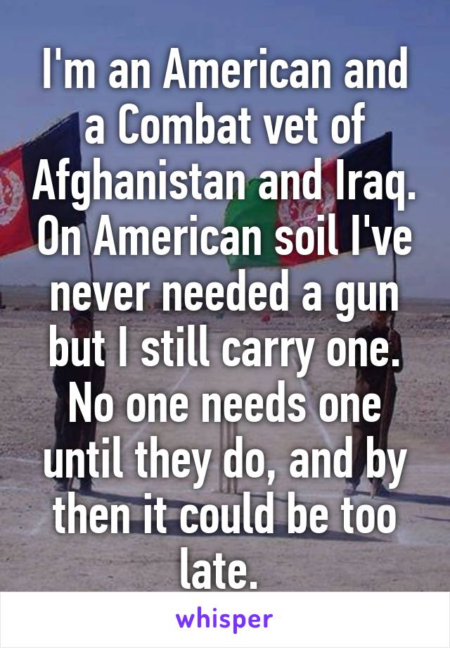 I'm an American and a Combat vet of Afghanistan and Iraq. On American soil I've never needed a gun but I still carry one. No one needs one until they do, and by then it could be too late. 