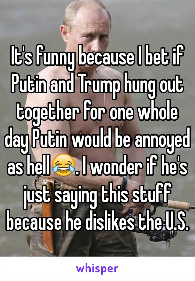 It's funny because I bet if Putin and Trump hung out together for one whole day Putin would be annoyed as hell😂. I wonder if he's just saying this stuff because he dislikes the U.S.