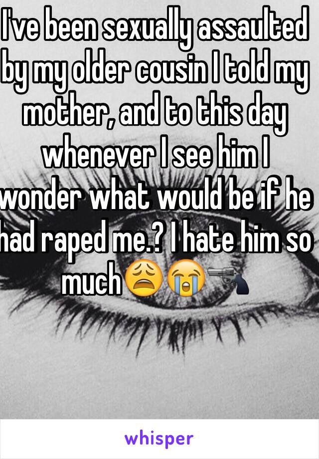 I've been sexually assaulted by my older cousin I told my mother, and to this day whenever I see him I wonder what would be if he had raped me.? I hate him so much😩😭🔫