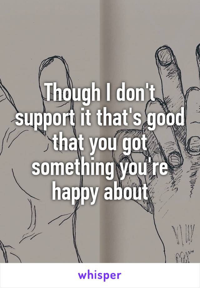 Though I don't support it that's good that you got something you're happy about