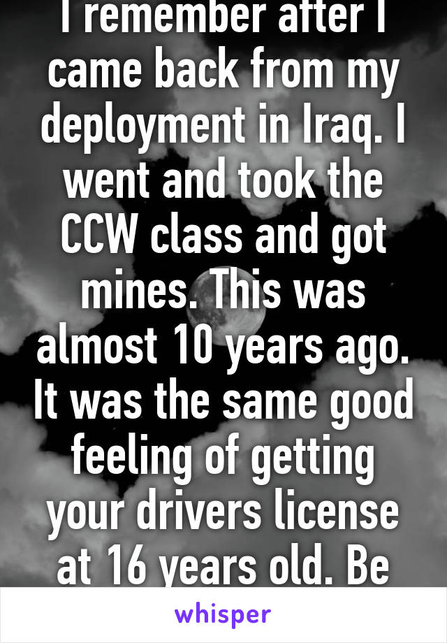 I remember after I came back from my deployment in Iraq. I went and took the CCW class and got mines. This was almost 10 years ago. It was the same good feeling of getting your drivers license at 16 years old. Be safe!