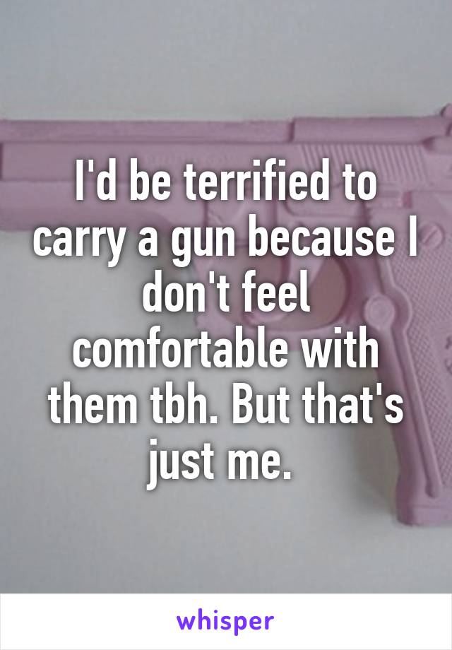 I'd be terrified to carry a gun because I don't feel comfortable with them tbh. But that's just me. 