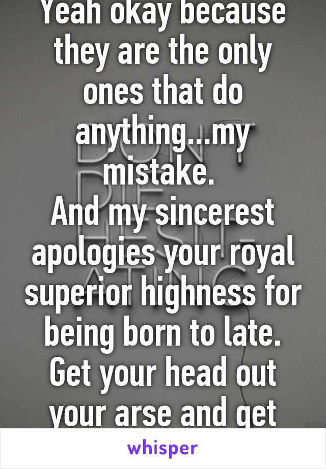 Yeah okay because they are the only ones that do anything...my mistake. 
And my sincerest apologies your royal superior highness for being born to late. Get your head out your arse and get educated.