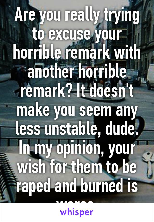 Are you really trying to excuse your horrible remark with another horrible remark? It doesn't make you seem any less unstable, dude.
In my opinion, your wish for them to be raped and burned is worse.