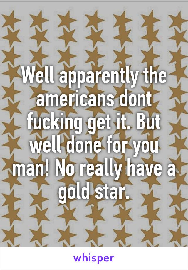 Well apparently the americans dont fucking get it. But well done for you man! No really have a gold star.