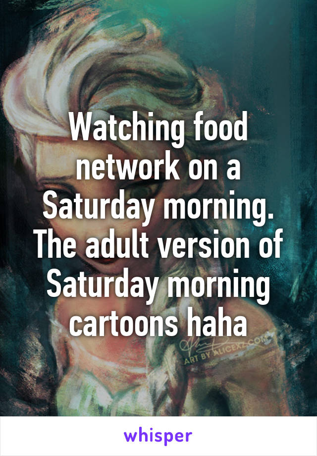 Watching food network on a Saturday morning. The adult version of Saturday morning cartoons haha