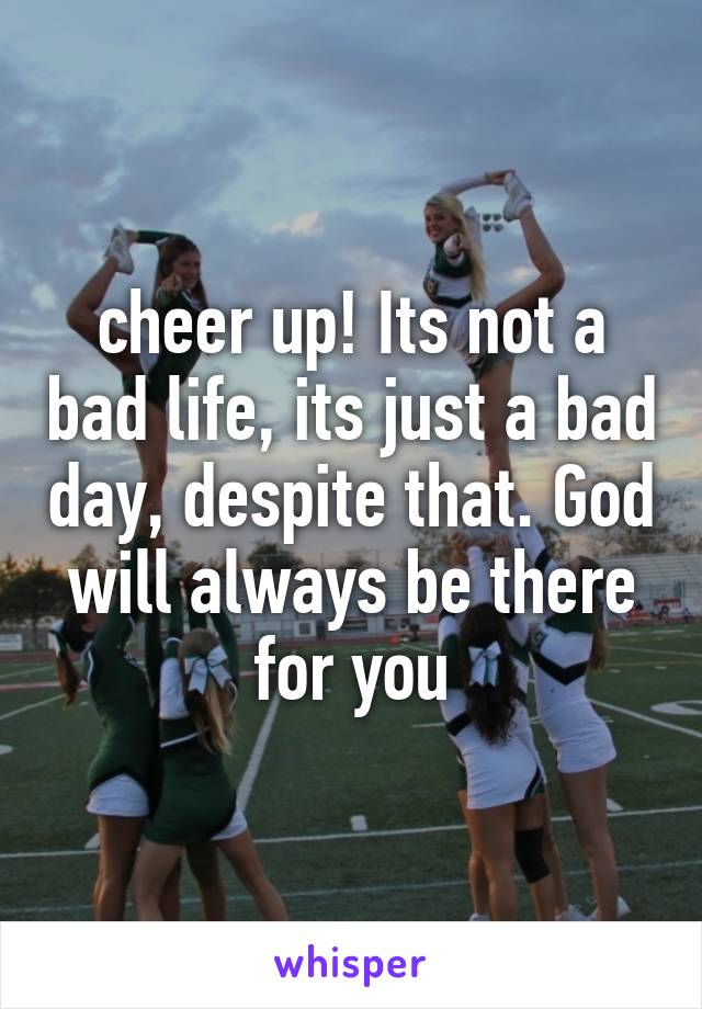 cheer up! Its not a bad life, its just a bad day, despite that. God will always be there for you