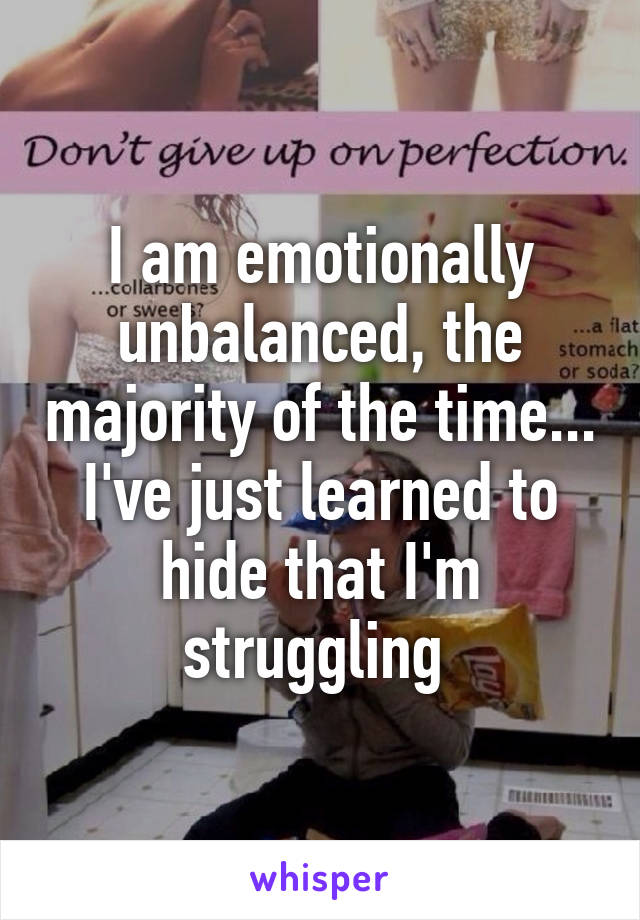 I am emotionally unbalanced, the majority of the time... I've just learned to hide that I'm struggling 