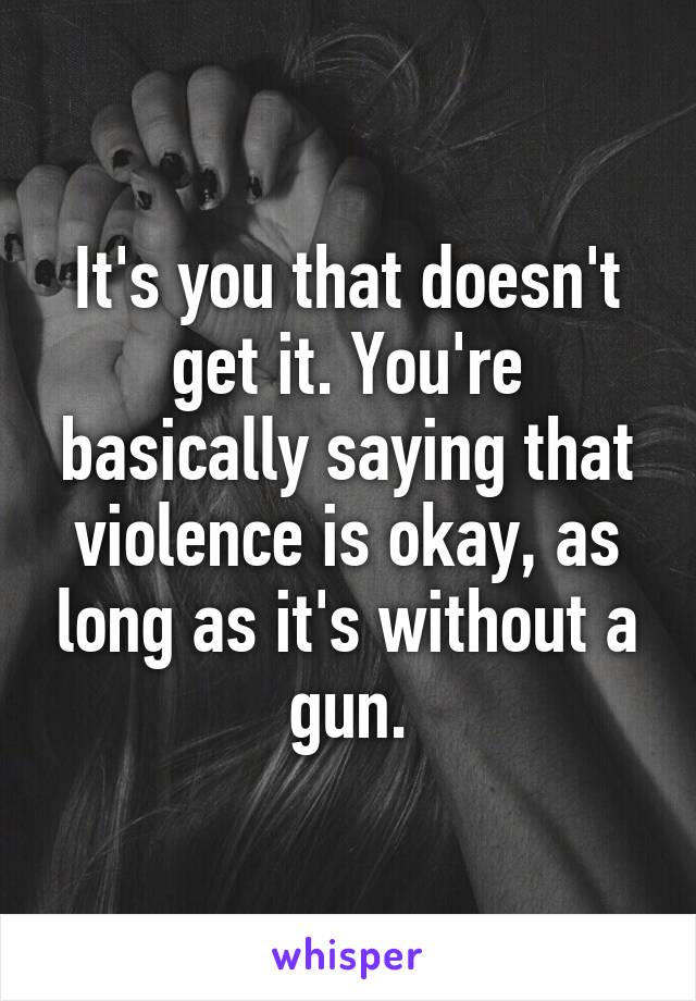 It's you that doesn't get it. You're basically saying that violence is okay, as long as it's without a gun.