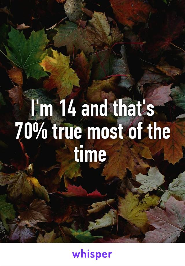 I'm 14 and that's 70% true most of the time 