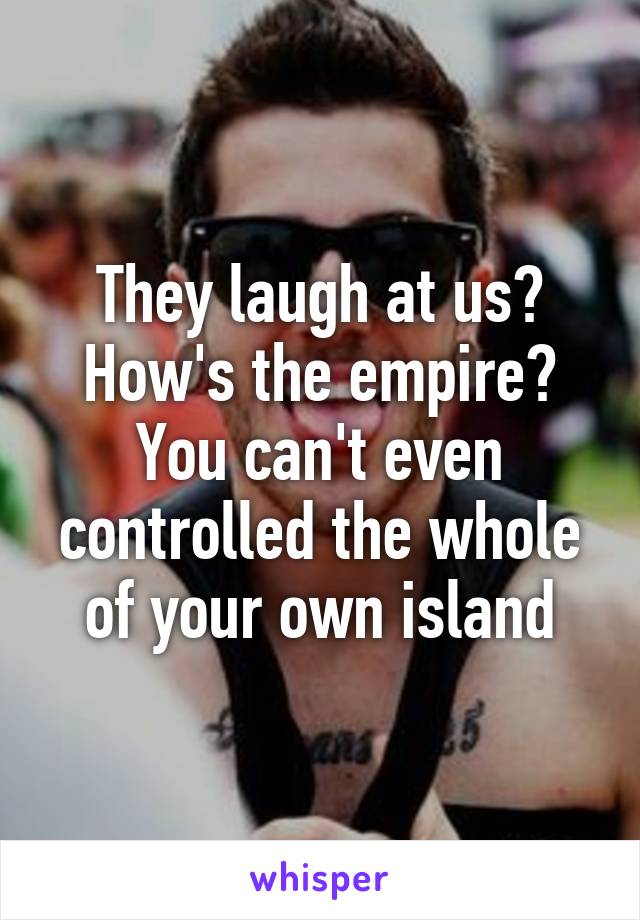 They laugh at us? How's the empire? You can't even controlled the whole of your own island