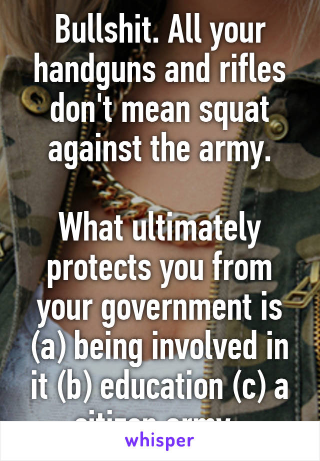 Bullshit. All your handguns and rifles don't mean squat against the army.

What ultimately protects you from your government is (a) being involved in it (b) education (c) a citizen army. 