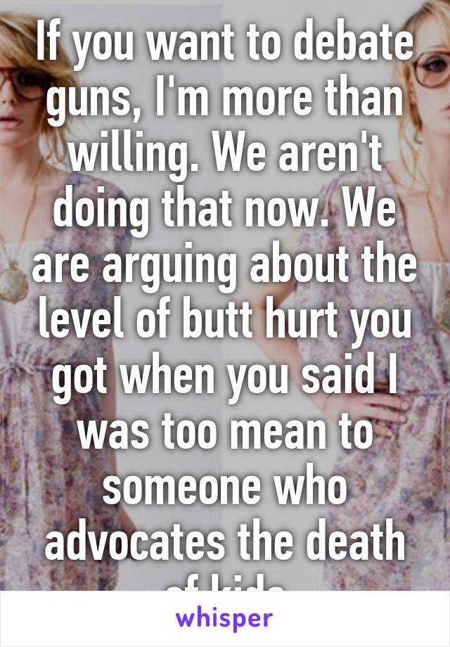 If you want to debate guns, I'm more than willing. We aren't doing that now. We are arguing about the level of butt hurt you got when you said I was too mean to someone who advocates the death of kids