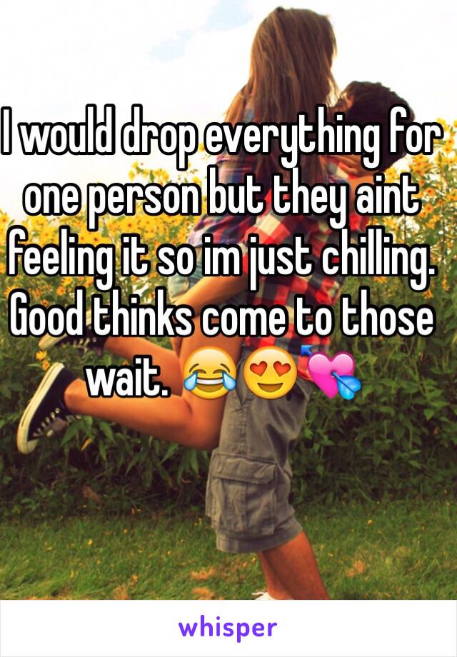 I would drop everything for one person but they aint feeling it so im just chilling. Good thinks come to those wait. 😂😍💘
