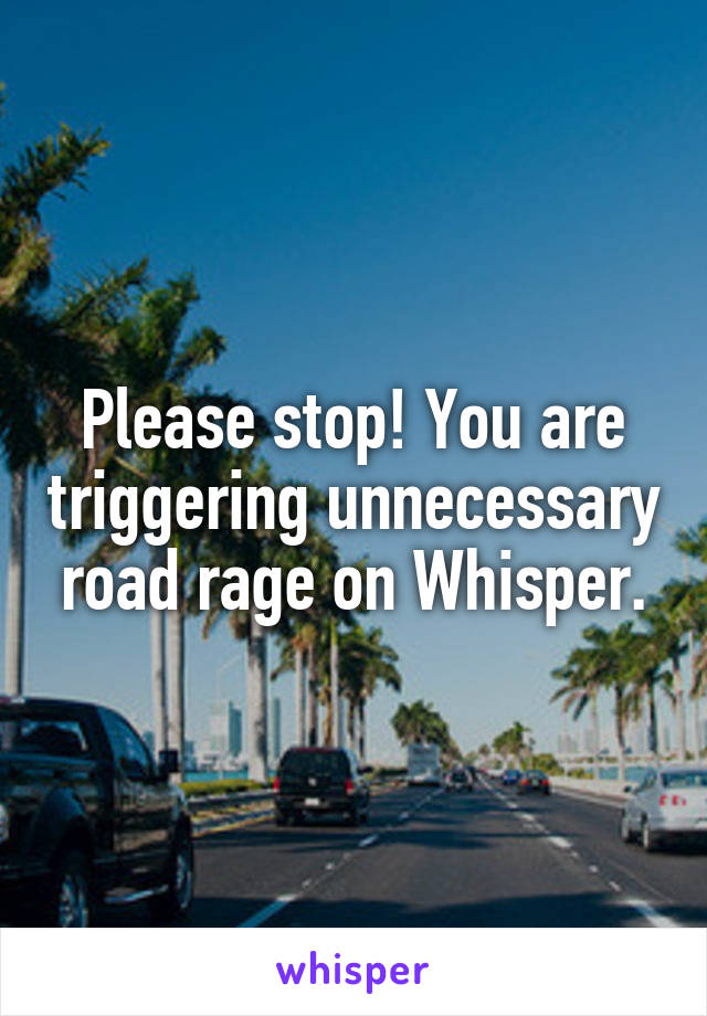 Please stop! You are triggering unnecessary road rage on Whisper.
