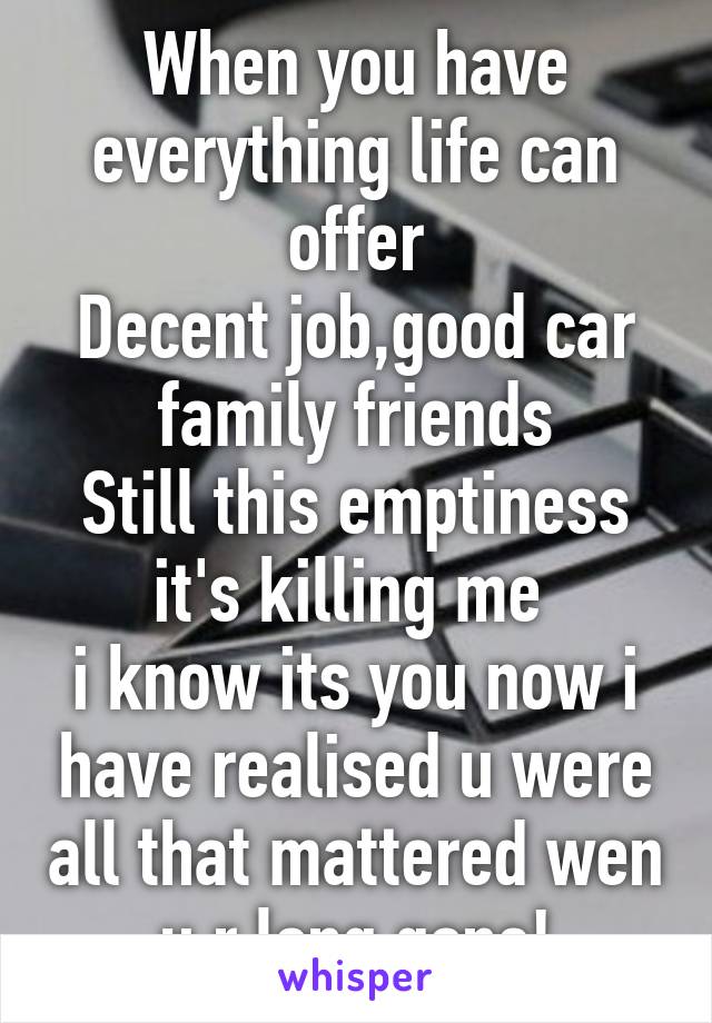 When you have everything life can offer
Decent job,good car family friends
Still this emptiness it's killing me 
i know its you now i have realised u were all that mattered wen u r long gone!