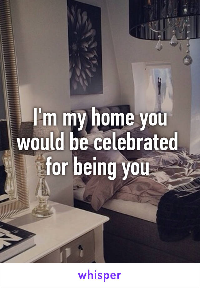 I'm my home you would be celebrated  for being you 