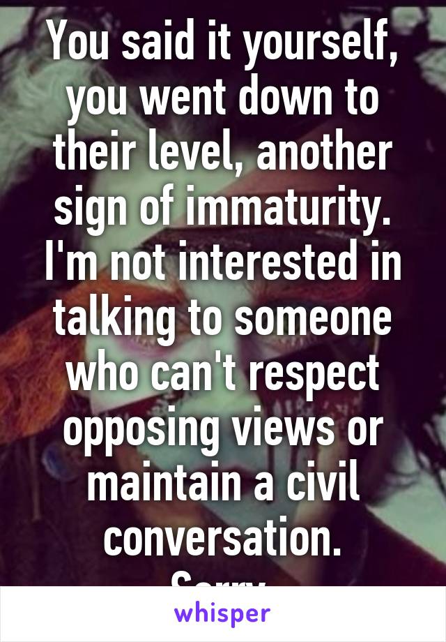 You said it yourself, you went down to their level, another sign of immaturity. I'm not interested in talking to someone who can't respect opposing views or maintain a civil conversation.
Sorry.