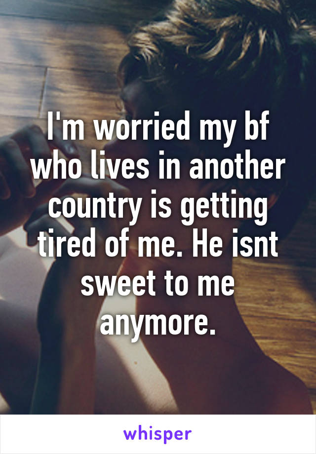 I'm worried my bf who lives in another country is getting tired of me. He isnt sweet to me anymore.