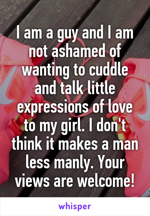 I am a guy and I am not ashamed of wanting to cuddle and talk little expressions of love to my girl. I don't think it makes a man less manly. Your views are welcome!