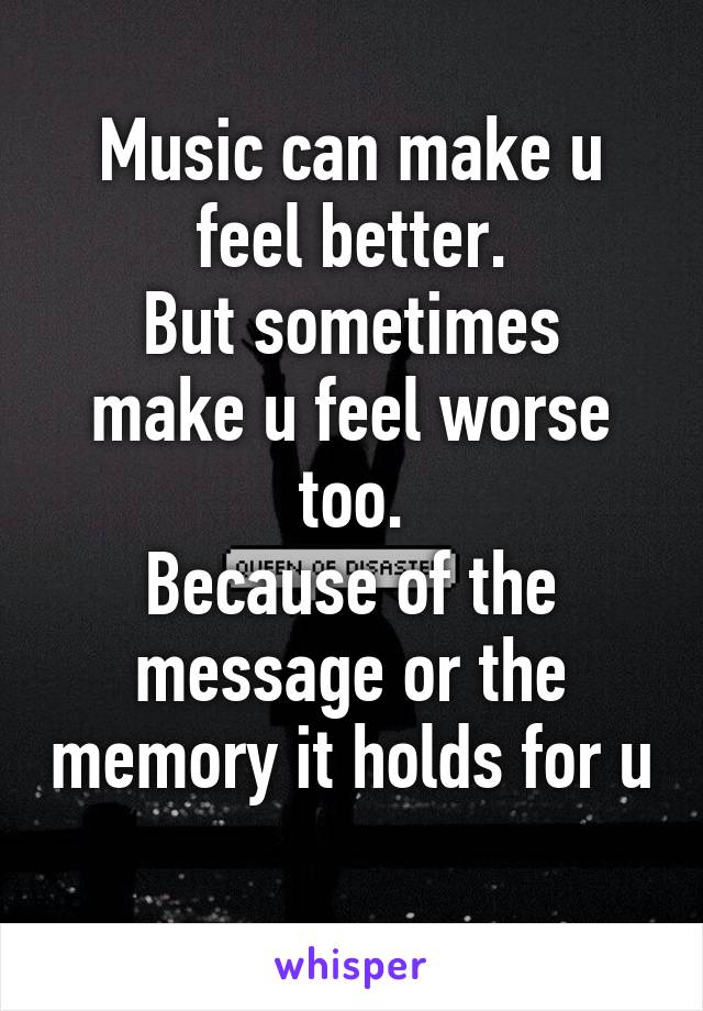 Music can make u feel better.
But sometimes make u feel worse too.
Because of the message or the memory it holds for u 